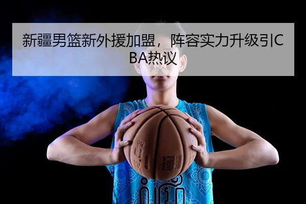 新疆男篮新外援加盟，阵容实力升级引CBA热议